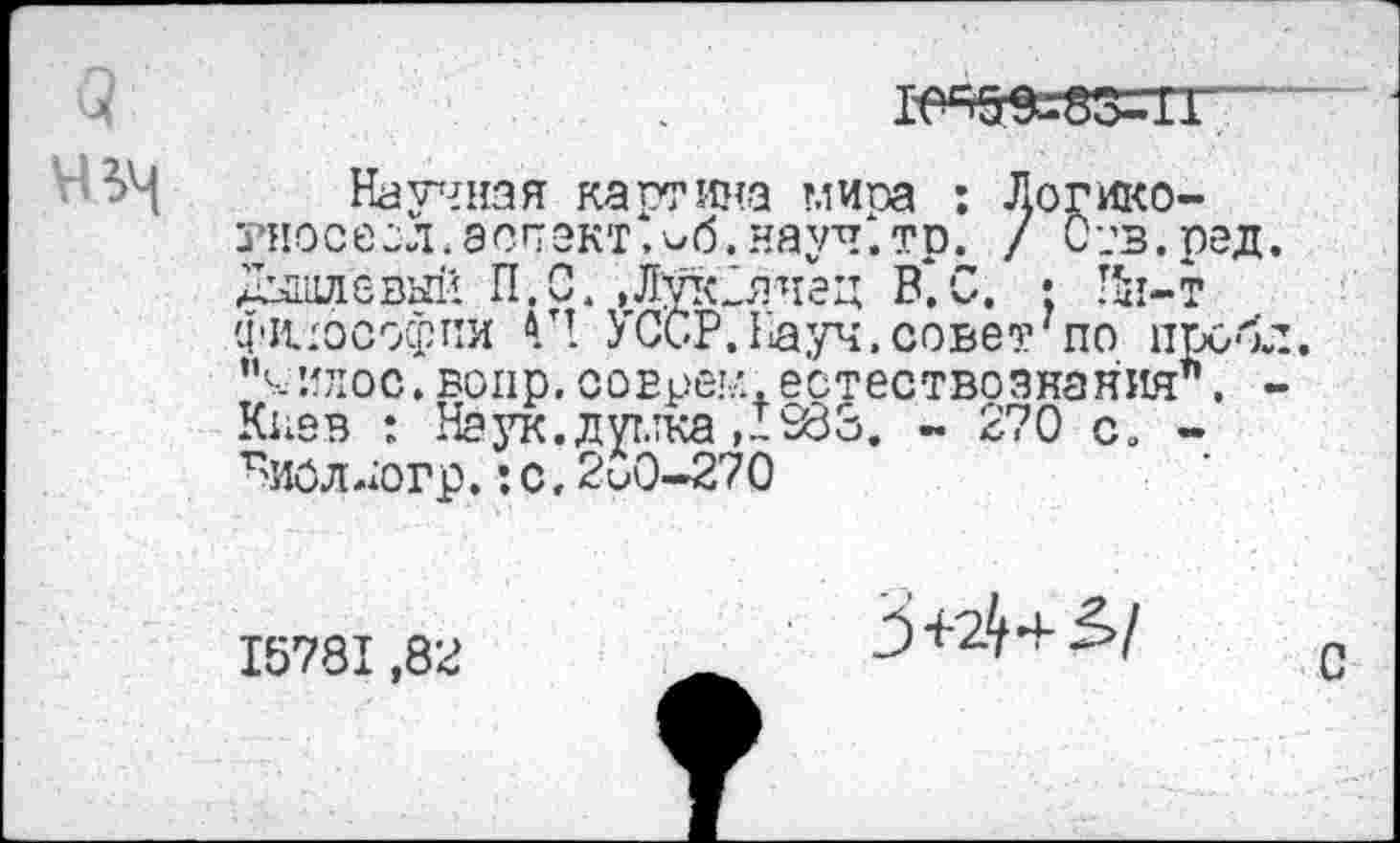 ﻿1е=>5$=83=гг
Научная картина миоа : Логико-тносесл. аспект, ^б. науч х.тр. / С-;в.ред Дышлевый И.С.,ЛУк2ячед В. С. • Ин-т философии Г! УССР. Гауч, сове?17 по проб “чилос. вопр. совреи. естествознания*’. Киев : Наук.дутлка,!283. - 270 с. -Г>иоллогр, :с, 2и0-270
15781,82
3+2^+Д/